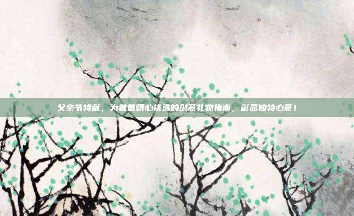 父亲节特献，为爸爸精心挑选的创意礼物指南，彰显独特心意！