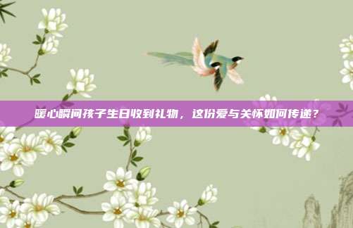 暖心瞬间孩子生日收到礼物，这份爱与关怀如何传递？