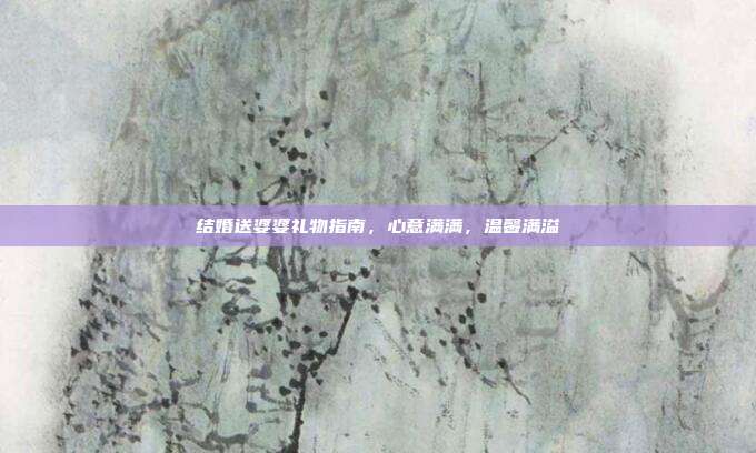 结婚送婆婆礼物指南，心意满满，温馨满溢