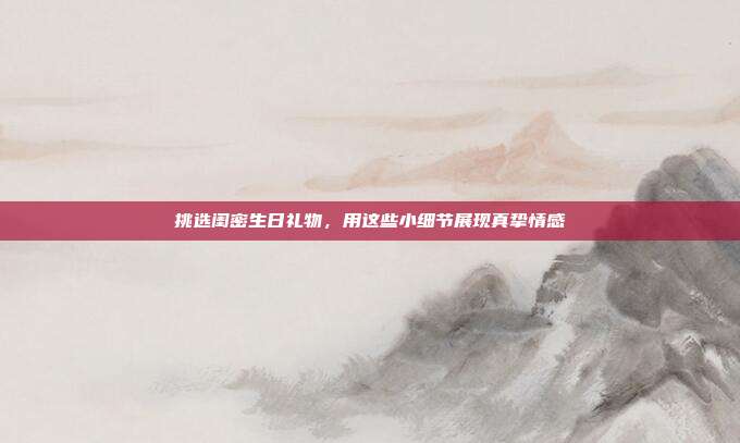 挑选闺密生日礼物，用这些小细节展现真挚情感