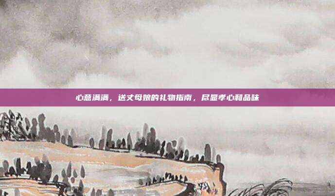 心意满满，送丈母娘的礼物指南，尽显孝心和品味