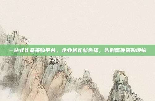 一站式礼品采购平台，企业送礼新选择，告别繁琐采购烦恼