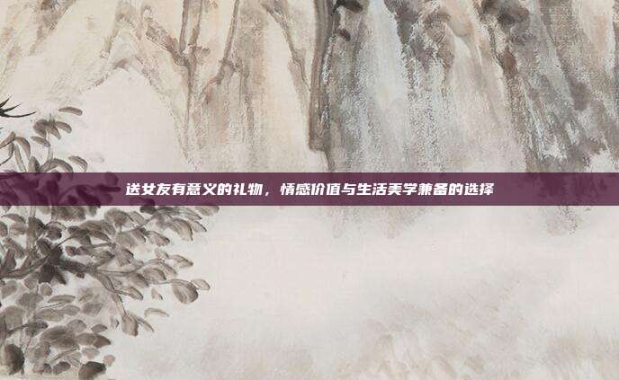 送女友有意义的礼物，情感价值与生活美学兼备的选择