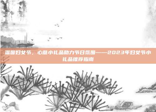 温馨妇女节，心意小礼品助力节日氛围——2023年妇女节小礼品推荐指南