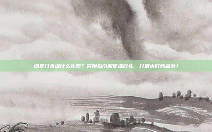 朋友开张送什么礼物？实用指南助你选好礼，开启美好新篇章！