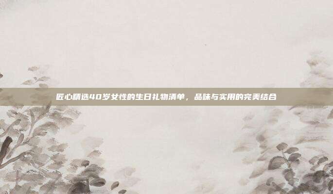 匠心精选40岁女性的生日礼物清单，品味与实用的完美结合