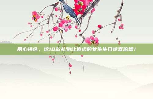 用心挑选，这10款礼物让追求的女生生日惊喜倍增！