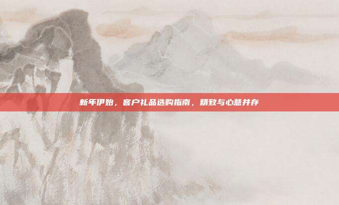 新年伊始，客户礼品选购指南，精致与心意并存