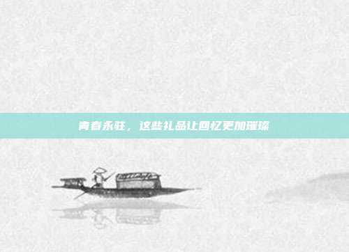 青春永驻，这些礼品让回忆更加璀璨