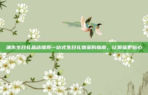 浦东生日礼品店推荐一站式生日礼物采购指南，让祝福更贴心