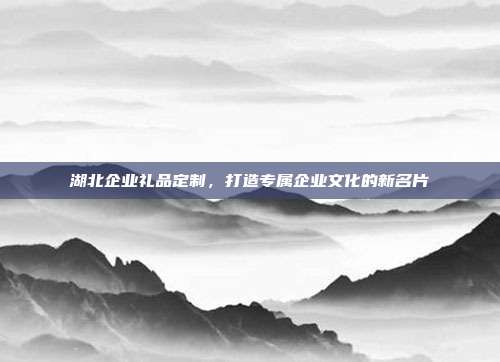 湖北企业礼品定制，打造专属企业文化的新名片