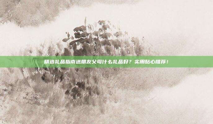 精选礼品指南送朋友父母什么礼品好？实用贴心推荐！