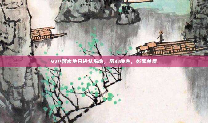 VIP顾客生日送礼指南，用心挑选，彰显尊贵