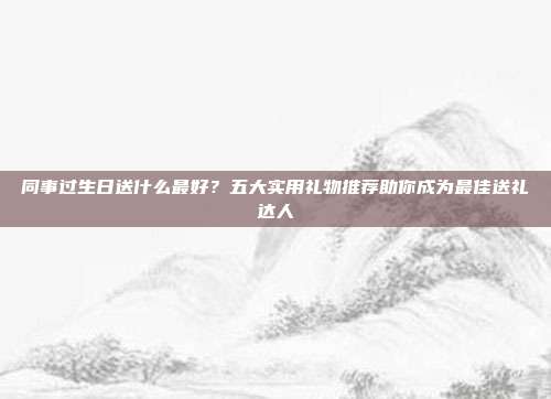 同事过生日送什么最好？五大实用礼物推荐助你成为最佳送礼达人