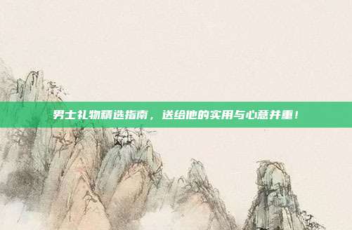 男士礼物精选指南，送给他的实用与心意并重！