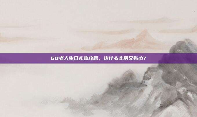 60老人生日礼物攻略，送什么实用又贴心？