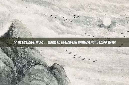 个性化定制潮流，揭秘礼品定制店的新风尚与选择指南