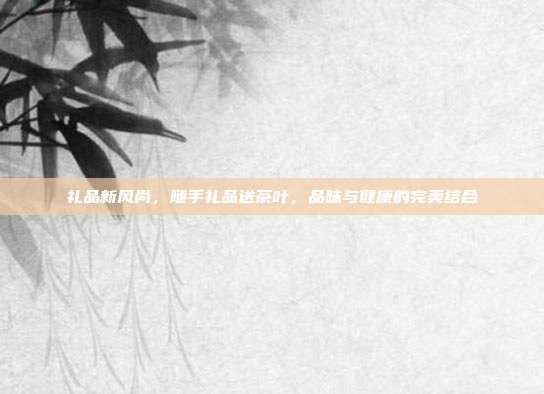 礼品新风尚，随手礼品送茶叶，品味与健康的完美结合