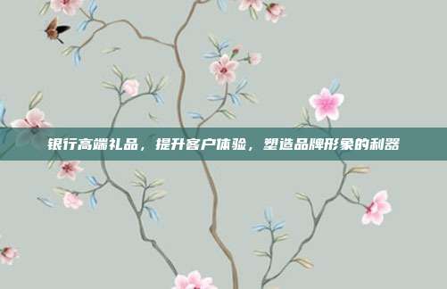 银行高端礼品，提升客户体验，塑造品牌形象的利器