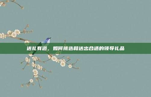 送礼有道，如何挑选和送出合适的领导礼品