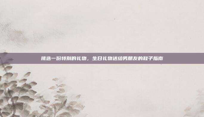 挑选一份特别的礼物，生日礼物送给男朋友的鞋子指南
