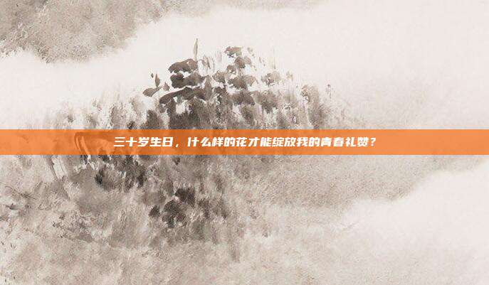 三十岁生日，什么样的花才能绽放我的青春礼赞？