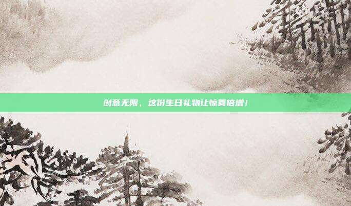 创意无限，这份生日礼物让惊喜倍增！