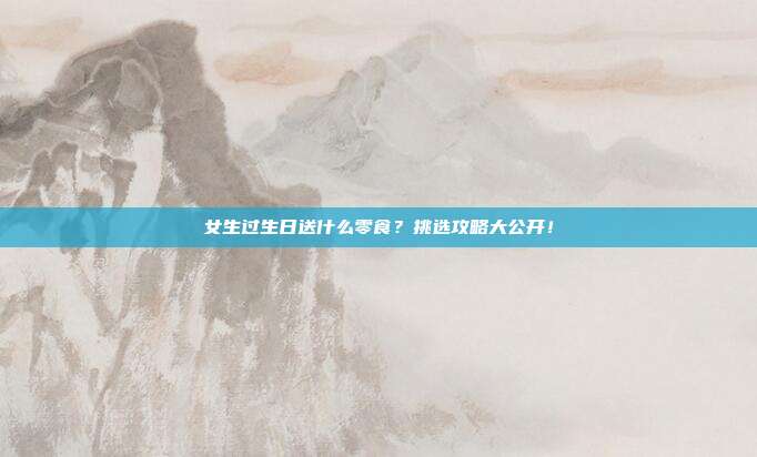 女生过生日送什么零食？挑选攻略大公开！