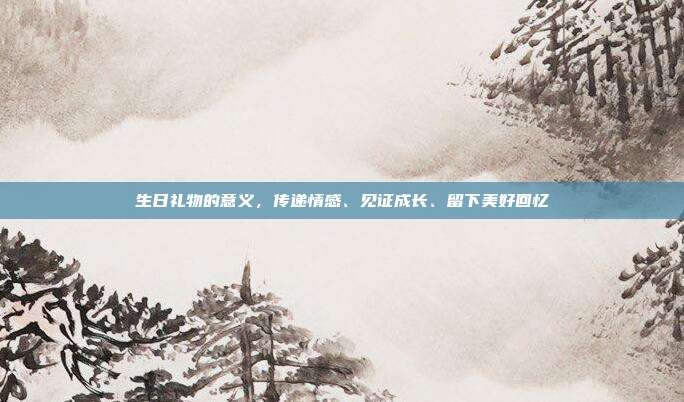 生日礼物的意义，传递情感、见证成长、留下美好回忆