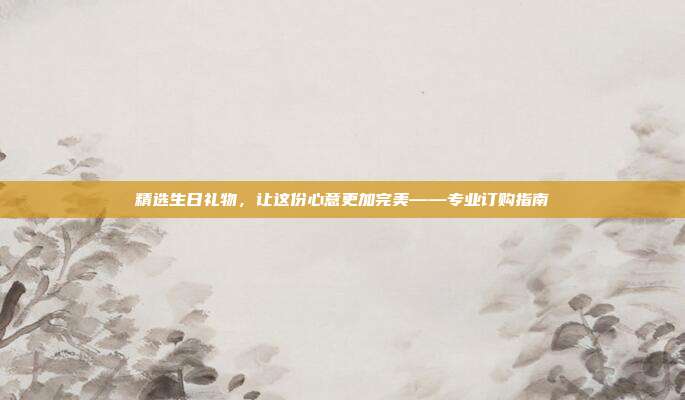 精选生日礼物，让这份心意更加完美——专业订购指南
