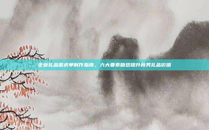 企业礼品需求单制作指南，六大要素助您提升商务礼品价值