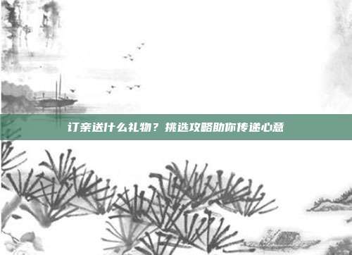 订亲送什么礼物？挑选攻略助你传递心意