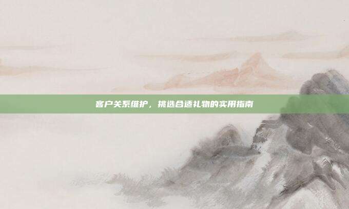 客户关系维护，挑选合适礼物的实用指南
