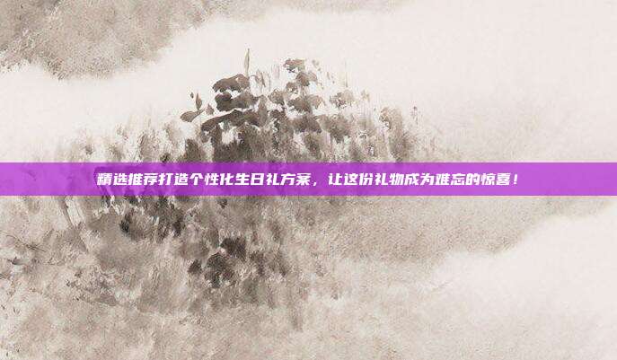 精选推荐打造个性化生日礼方案，让这份礼物成为难忘的惊喜！