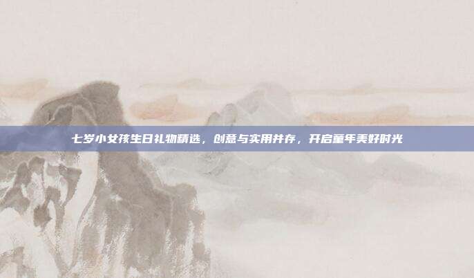 七岁小女孩生日礼物精选，创意与实用并存，开启童年美好时光