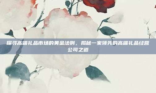 探寻高端礼品市场的黄金法则，揭秘一家领先的高端礼品经营公司之道