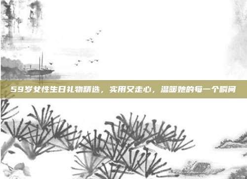 59岁女性生日礼物精选，实用又走心，温暖她的每一个瞬间