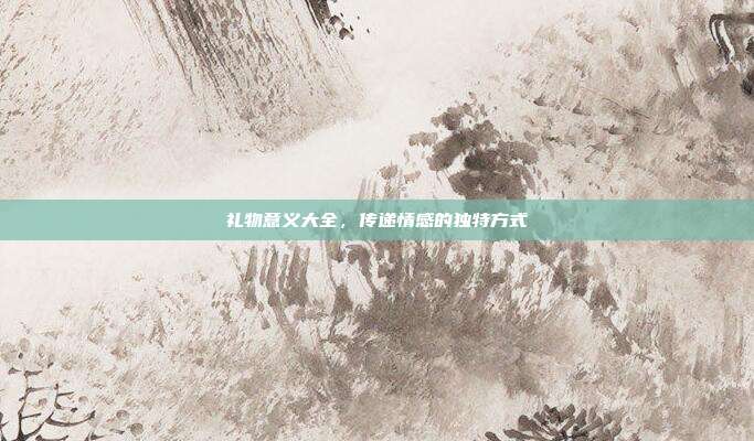 礼物意义大全，传递情感的独特方式