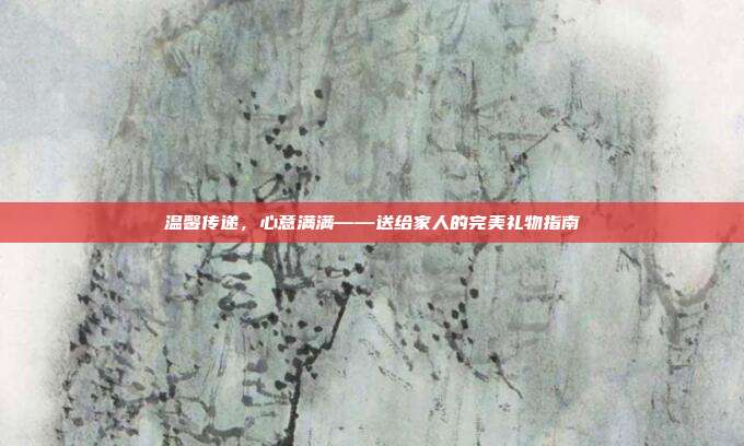 温馨传递，心意满满——送给家人的完美礼物指南