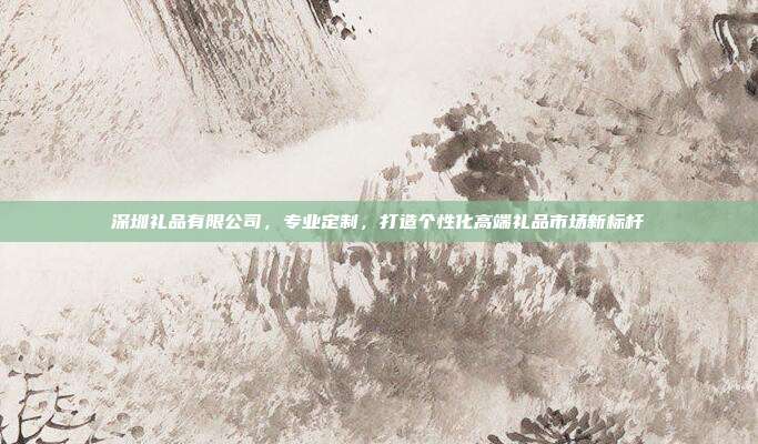 深圳礼品有限公司，专业定制，打造个性化高端礼品市场新标杆