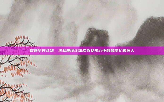 挑选生日礼物，这些建议让你成为女孩心中的最佳礼物达人