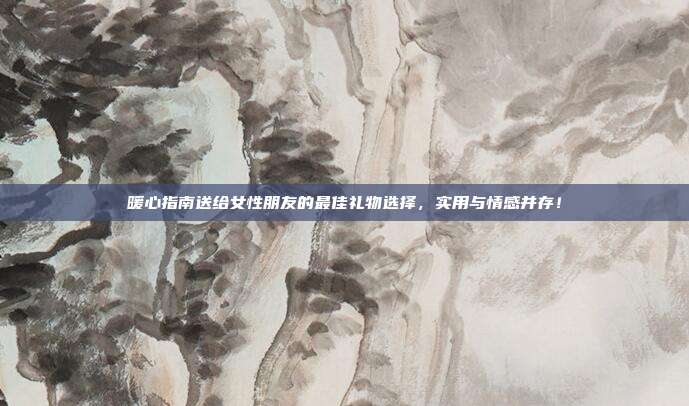 暖心指南送给女性朋友的最佳礼物选择，实用与情感并存！