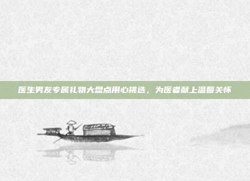 医生男友专属礼物大盘点用心挑选，为医者献上温馨关怀