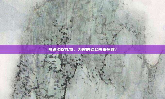 挑选心仪礼物，为你的老公带来惊喜！
