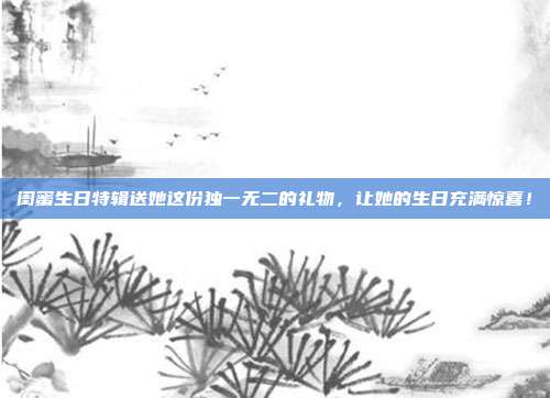 闺蜜生日特辑送她这份独一无二的礼物，让她的生日充满惊喜！