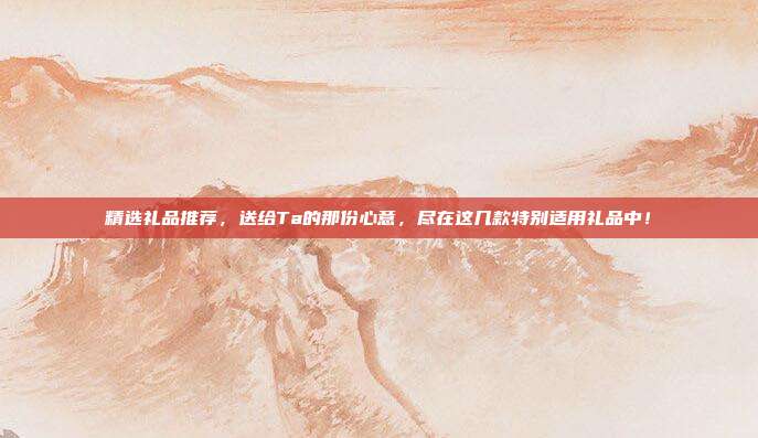 精选礼品推荐，送给Ta的那份心意，尽在这几款特别适用礼品中！