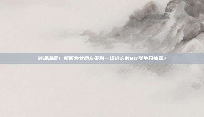 浪漫满屋！如何为女朋友策划一场难忘的20岁生日惊喜？