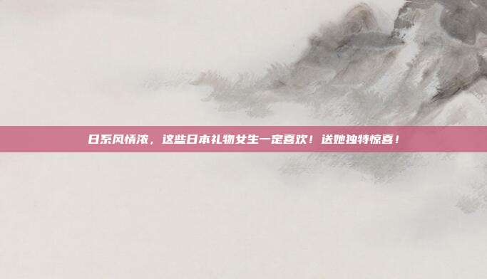 日系风情浓，这些日本礼物女生一定喜欢！送她独特惊喜！