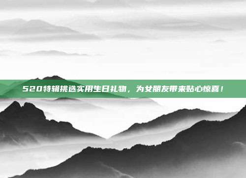 520特辑挑选实用生日礼物，为女朋友带来贴心惊喜！