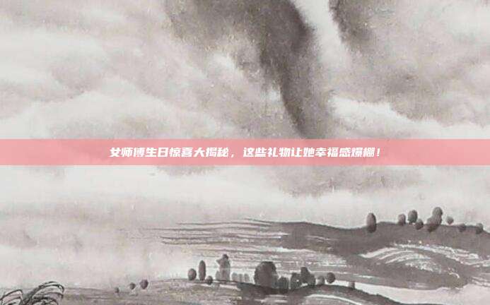 女师傅生日惊喜大揭秘，这些礼物让她幸福感爆棚！
